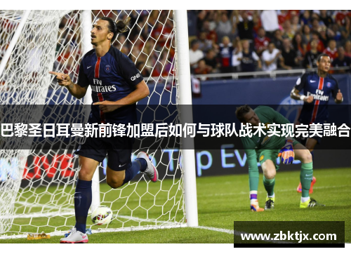 巴黎圣日耳曼新前锋加盟后如何与球队战术实现完美融合 巴黎圣日耳曼新前锋加盟后如何与球队战术实现完美融合