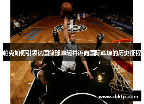 帕克如何引领法国篮球崛起并迈向国际辉煌的历史征程
