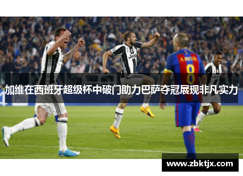 加维在西班牙超级杯中破门助力巴萨夺冠展现非凡实力