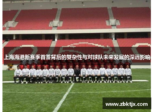 上海海港新赛季首签背后的复杂性与对球队未来发展的深远影响