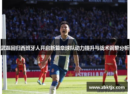 武磊回归西班牙人开启新篇章球队动力提升与战术调整分析 武磊回归西班牙人开启新篇章球队动力提升与战术调整分析