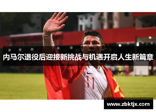 内马尔退役后迎接新挑战与机遇开启人生新篇章 内马尔退役后迎接新挑战与机遇开启人生新篇章