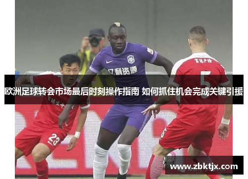 欧洲足球转会市场最后时刻操作指南 如何抓住机会完成关键引援 欧洲足球转会市场最后时刻操作指南 如何抓住机会完成关键引援