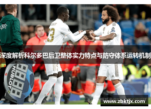 深度解析科尔多巴后卫整体实力特点与防守体系运转机制 深度解析科尔多巴后卫整体实力特点与防守体系运转机制