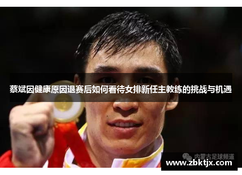 蔡斌因健康原因退赛后如何看待女排新任主教练的挑战与机遇 蔡斌因健康原因退赛后如何看待女排新任主教练的挑战与机遇